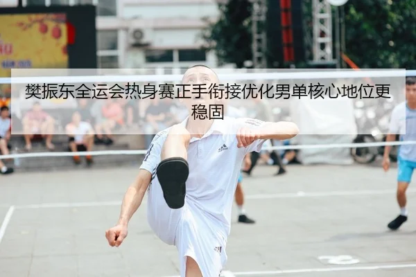 樊振东全运会热身赛正手衔接优化男单核心地位更稳固
